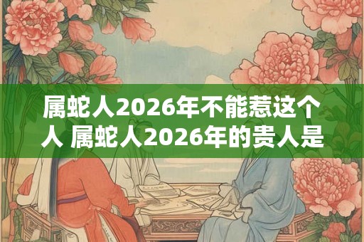 属蛇人2026年不能惹这个人 属蛇人2026年的贵人是谁