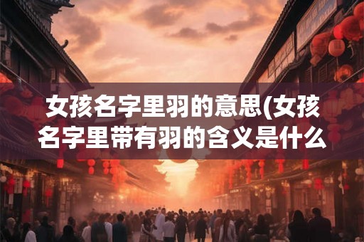 女孩名字里羽的意思(女孩名字里带有羽的含义是什么)