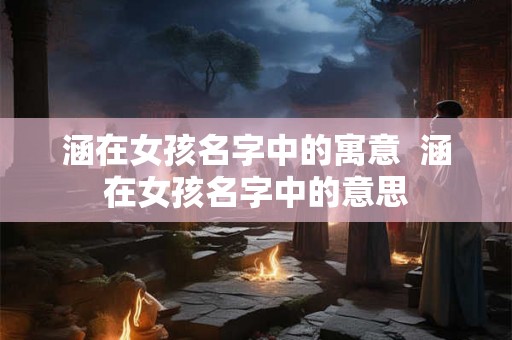涵在女孩名字中的寓意  涵在女孩名字中的意思