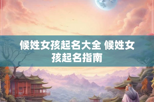 候姓女孩起名大全 候姓女孩起名指南 候姓女孩起名大全 候姓女孩起名指南