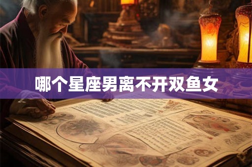 哪个星座男离不开双鱼女 哪个星座男离不开双鱼女
