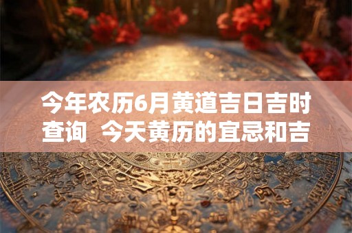 今年农历6月黄道吉日吉时查询  今天黄历的宜忌和吉时
