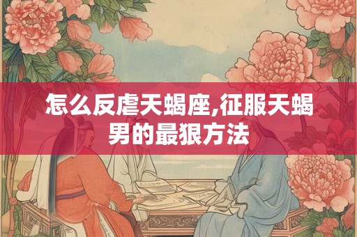 怎么反虐天蝎座,征服天蝎男的最狠方法
