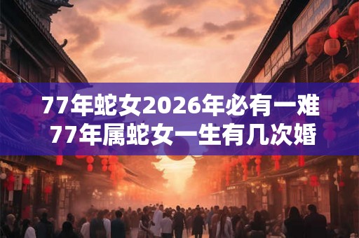 77年蛇女2026年必有一难 77年属蛇女一生有几次婚姻 77年蛇女2026年必有一难 77年属蛇女一生有几次婚姻