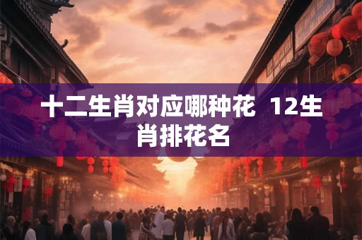 十二生肖对应哪种花  12生肖排花名