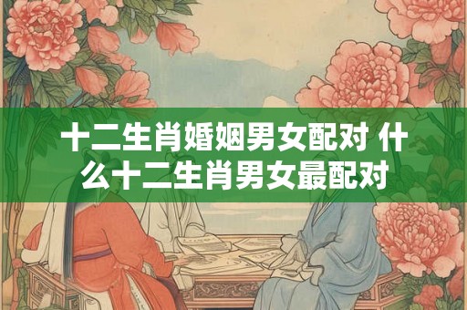 十二生肖婚姻男女配对 什么十二生肖男女最配对 十二生肖婚姻男女配对 什么十二生肖男女最配对