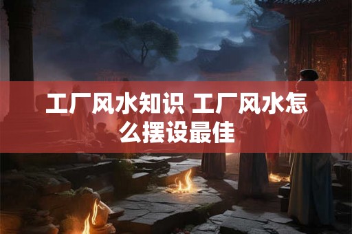 工厂风水知识 工厂风水怎么摆设最佳