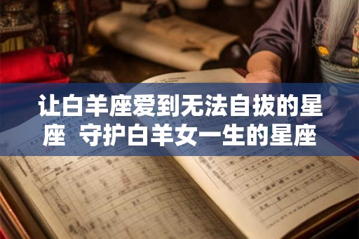 让白羊座爱到无法自拔的星座  守护白羊女一生的星座男