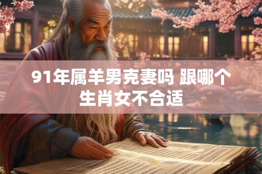 91年属羊男克妻吗 跟哪个生肖女不合适 91年属羊男克妻吗 跟哪个生肖女不合适