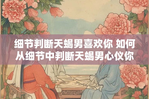 细节判断天蝎男喜欢你 如何从细节中判断天蝎男心仪你