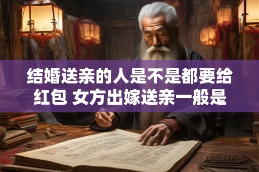 结婚送亲的人是不是都要给红包 女方出嫁送亲一般是谁