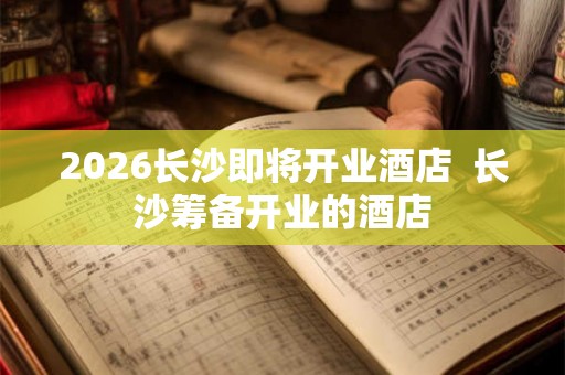 2026长沙即将开业酒店  长沙筹备开业的酒店