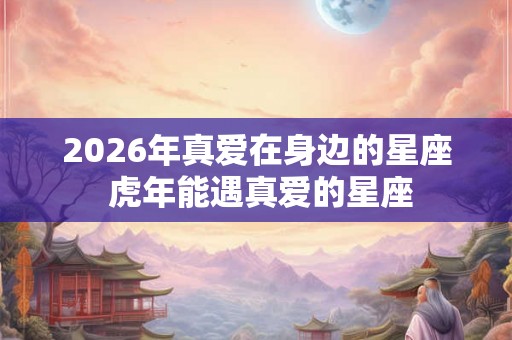 2026年真爱在身边的星座 虎年能遇真爱的星座