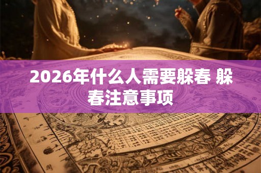 2026年什么人需要躲春 躲春注意事项 2026年什么人需要躲春 躲春注意事项
