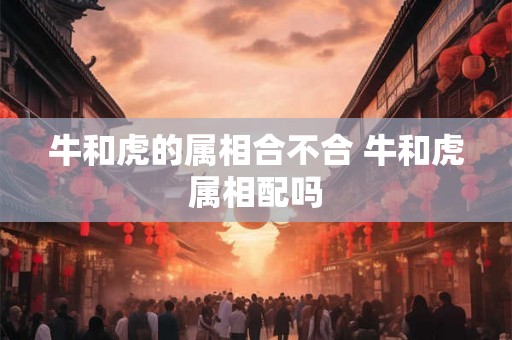 牛和虎的属相合不合 牛和虎属相配吗 牛和虎的属相合不合 牛和虎属相配吗
