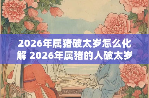 2026年属猪破太岁怎么化解 2026年属猪的人破太岁如何消解