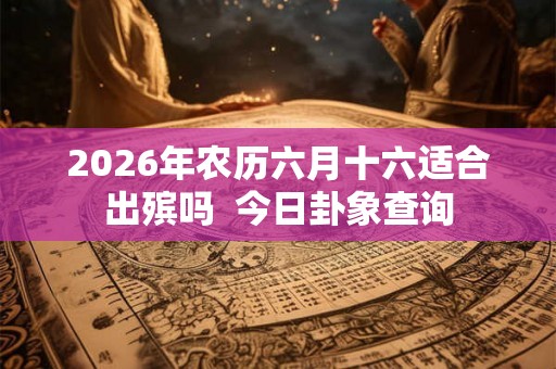 2026年农历六月十六适合出殡吗 今日卦象查询 2026年农历六月十六适合出殡吗 今日卦象查询