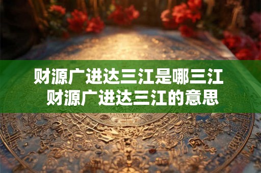 财源广进达三江是哪三江 财源广进达三江的意思 财源广进达三江是哪三江 财源广进达三江的意思