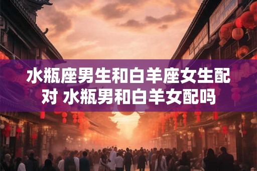水瓶座男生和白羊座女生配对 水瓶男和白羊女配吗