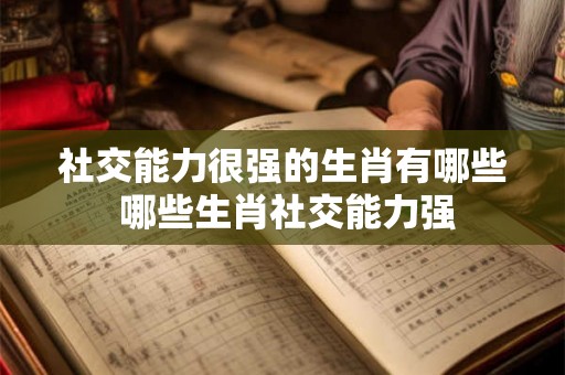 社交能力很强的生肖有哪些 哪些生肖社交能力强 社交能力很强的生肖有哪些 哪些生肖社交能力强