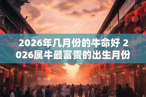 2026年几月份的牛命好 2026属牛最富贵的出生月份 2026年几月份的牛命好 2026属牛最富贵的出生月份