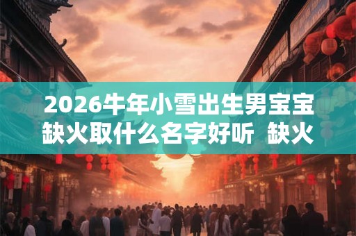 2026牛年小雪出生男宝宝缺火取什么名字好听 缺火男孩寓意好的名字 2026牛年小雪出生男宝宝缺火取什么名字好听 缺火男孩寓意好的名字