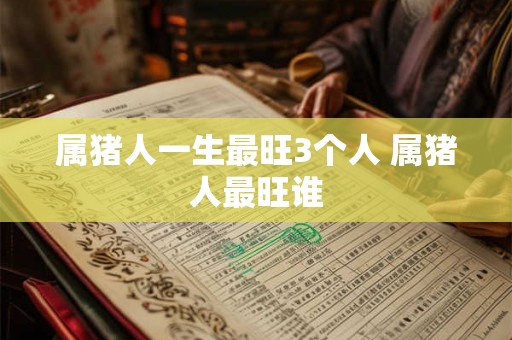 属猪人一生最旺3个人 属猪人最旺谁 属猪人一生最旺3个人 属猪人最旺谁