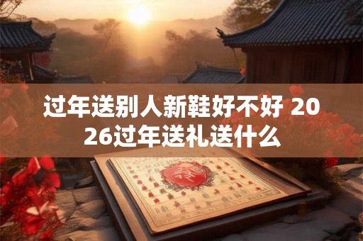 过年送别人新鞋好不好 2026过年送礼送什么