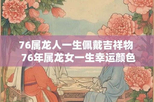76属龙人一生佩戴吉祥物 76年属龙女一生幸运颜色 76属龙人一生佩戴吉祥物 76年属龙女一生幸运颜色