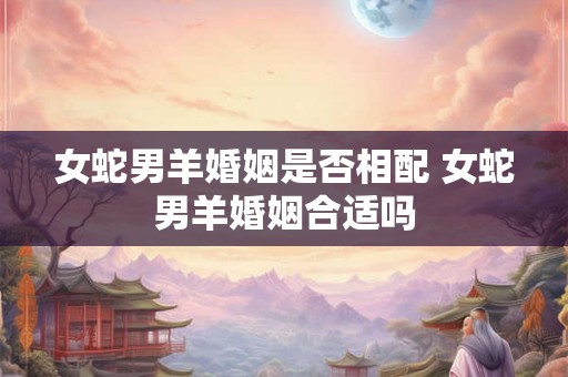女蛇男羊婚姻是否相配 女蛇男羊婚姻合适吗