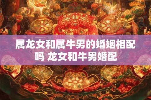 属龙女和属牛男的婚姻相配吗 龙女和牛男婚配