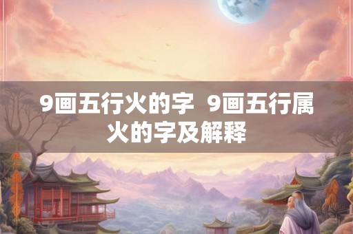 9画五行火的字 9画五行属火的字及解释 9画五行火的字 9画五行属火的字及解释