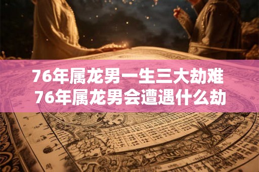 76年属龙男一生三大劫难 76年属龙男会遭遇什么劫