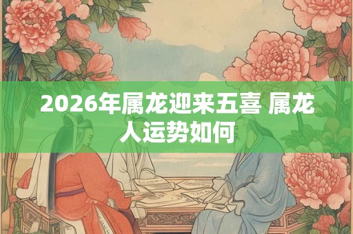 2026年属龙迎来五喜 属龙人运势如何