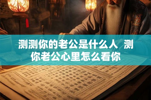 测测你的老公是什么人  测你老公心里怎么看你