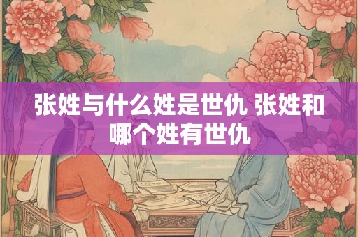 张姓与什么姓是世仇 张姓和哪个姓有世仇 张姓与什么姓是世仇 张姓和哪个姓有世仇