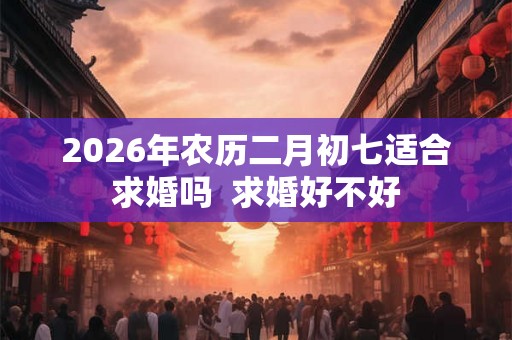 2026年农历二月初七适合求婚吗 求婚好不好 2026年农历二月初七适合求婚吗 求婚好不好