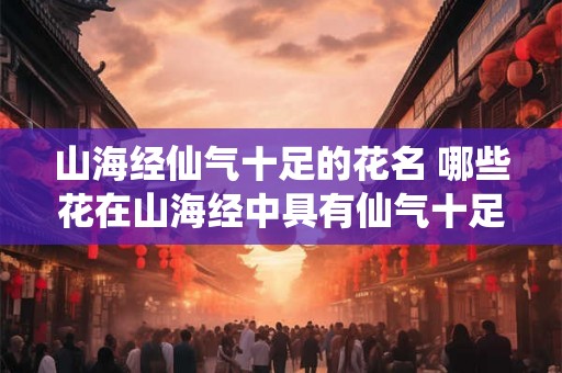 山海经仙气十足的花名 哪些花在山海经中具有仙气十足的名字