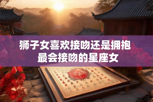 狮子女喜欢接吻还是拥抱 最会接吻的星座女 狮子女喜欢接吻还是拥抱 最会接吻的星座女