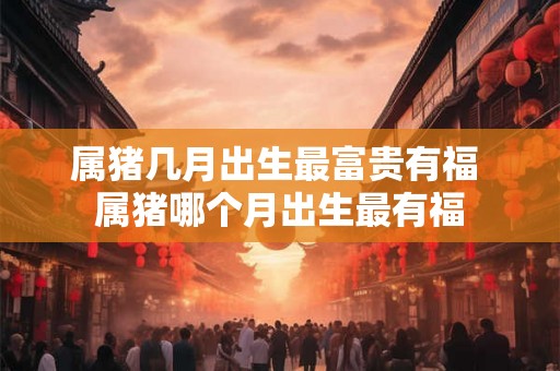 属猪几月出生最富贵有福 属猪哪个月出生最有福 属猪几月出生最富贵有福 属猪哪个月出生最有福