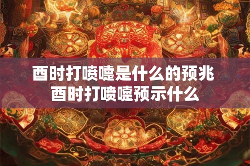 酉时打喷嚏是什么的预兆 酉时打喷嚏预示什么