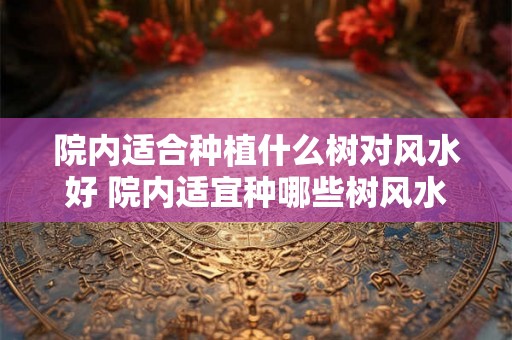 院内适合种植什么树对风水好 院内适宜种哪些树风水好