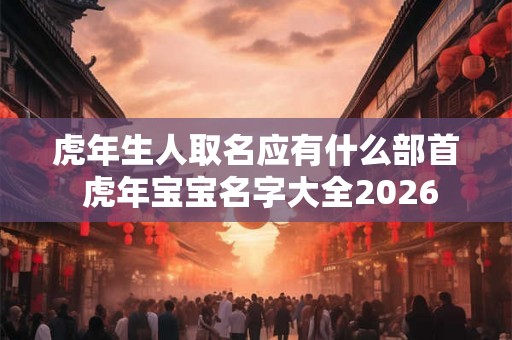 虎年生人取名应有什么部首 虎年宝宝名字大全2026