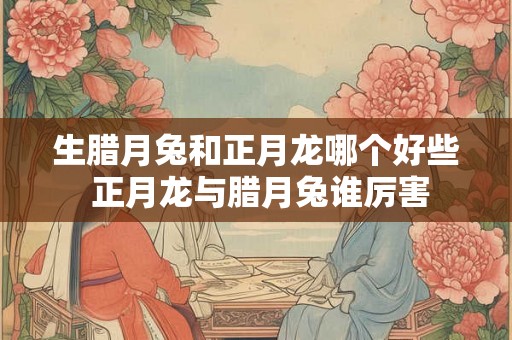 生腊月兔和正月龙哪个好些 正月龙与腊月兔谁厉害