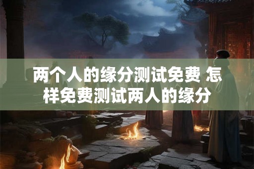 两个人的缘分测试免费 怎样免费测试两人的缘分 两个人的缘分测试免费 怎样免费测试两人的缘分