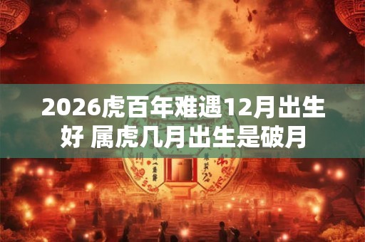 2026虎百年难遇12月出生好 属虎几月出生是破月