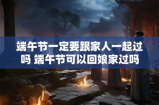 端午节一定要跟家人一起过吗 端午节可以回娘家过吗