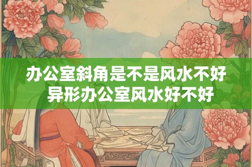 办公室斜角是不是风水不好  异形办公室风水好不好