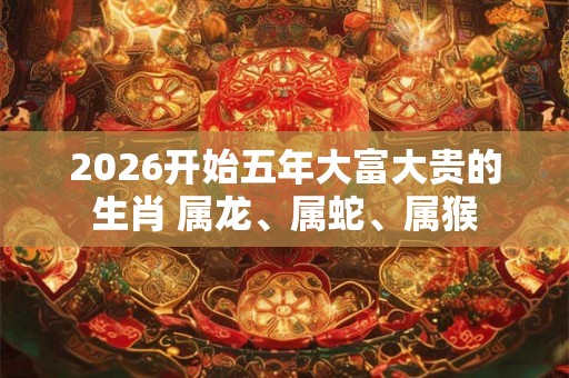2026开始五年大富大贵的生肖 属龙、属蛇、属猴