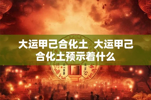 大运甲己合化土  大运甲己合化土预示着什么